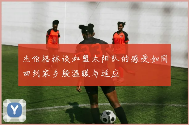 杰伦格林谈加盟太阳队的感受如同回到家乡般温暖与适应