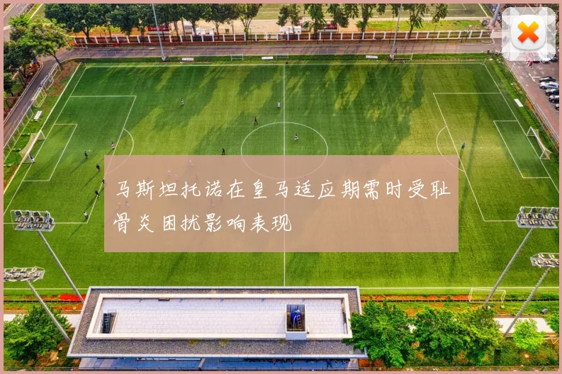 马斯坦托诺在皇马适应期需时受耻骨炎困扰影响表现
