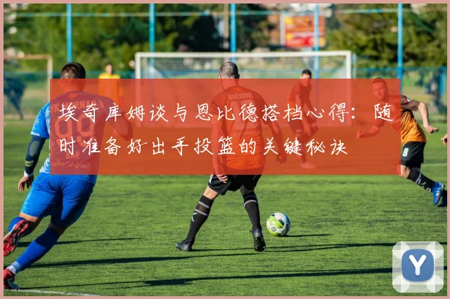 埃奇库姆谈与恩比德搭档心得：随时准备好出手投篮的关键秘诀
