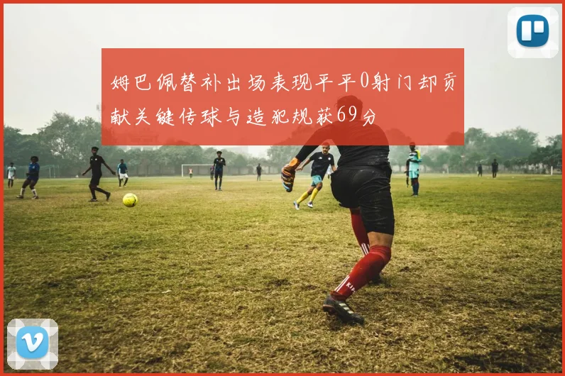 姆巴佩替补出场表现平平0射门却贡献关键传球与造犯规获69分