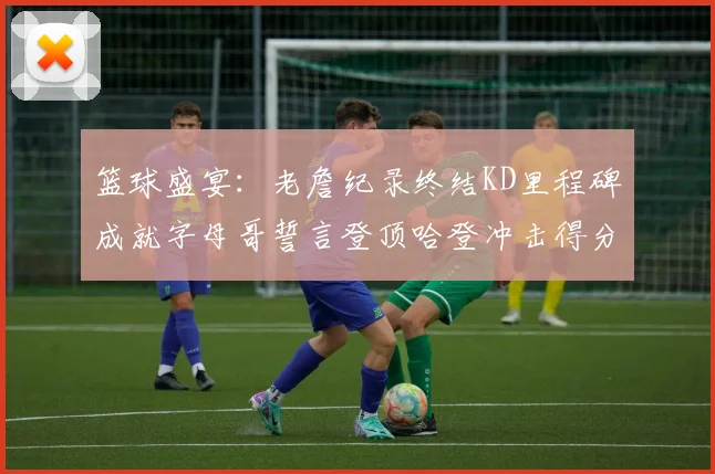 篮球盛宴：老詹纪录终结KD里程碑成就字母哥誓言登顶哈登冲击得分前十
