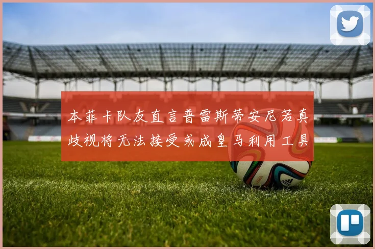本菲卡队友直言普雷斯蒂安尼若真歧视将无法接受或成皇马利用工具