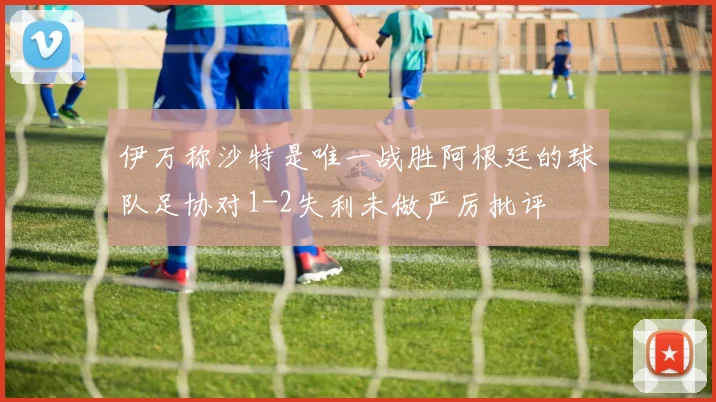 伊万称沙特是唯一战胜阿根廷的球队足协对1-2失利未做严厉批评