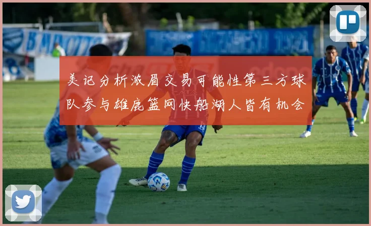 美记分析浓眉交易可能性第三方球队参与雄鹿篮网快船湖人皆有机会