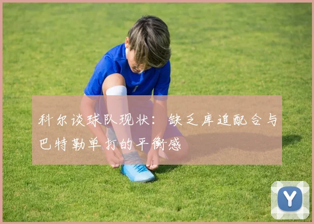 科尔谈球队现状：缺乏库追配合与巴特勒单打的平衡感