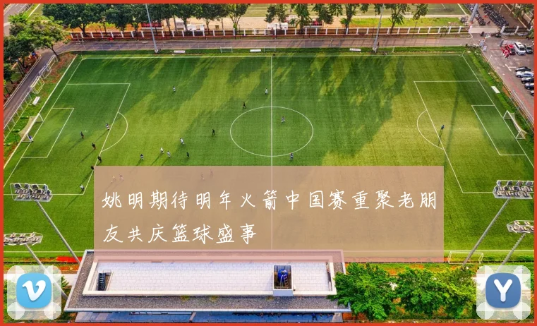 姚明期待明年火箭中国赛重聚老朋友共庆篮球盛事