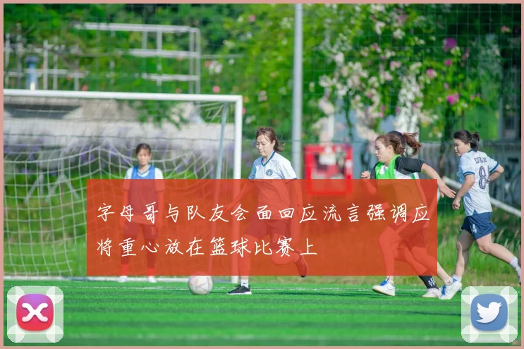 字母哥与队友会面回应流言强调应将重心放在篮球比赛上