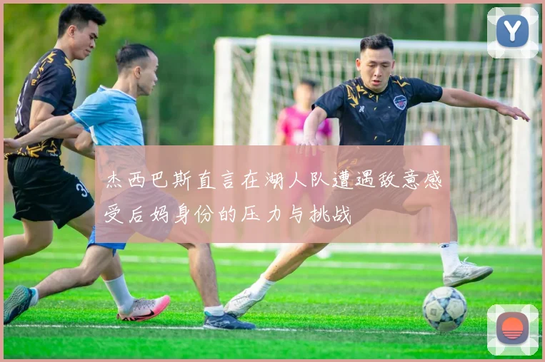 杰西巴斯直言在湖人队遭遇敌意感受后妈身份的压力与挑战