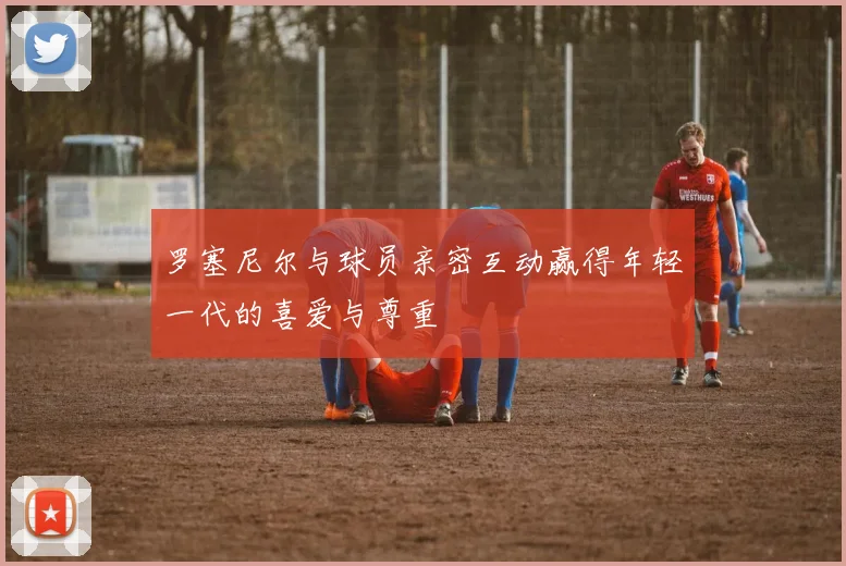 罗塞尼尔与球员亲密互动赢得年轻一代的喜爱与尊重