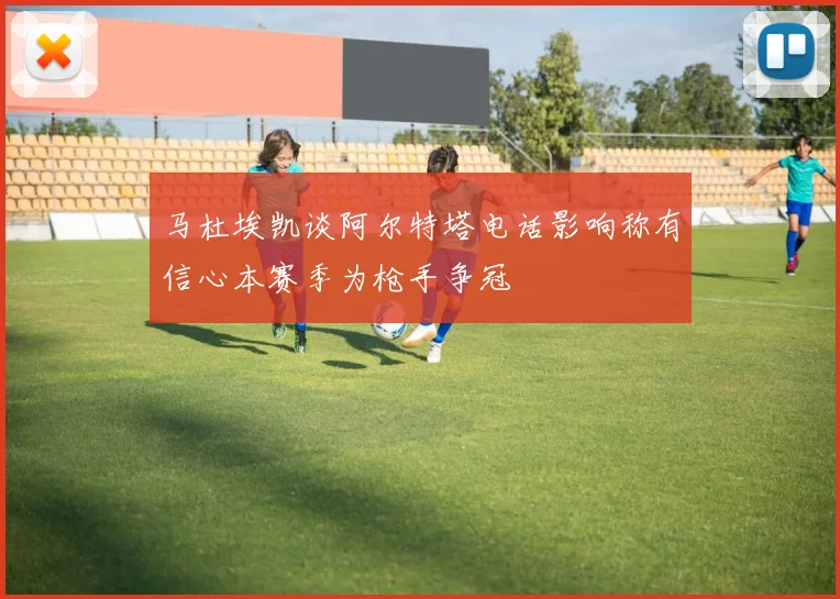 马杜埃凯谈阿尔特塔电话影响称有信心本赛季为枪手争冠