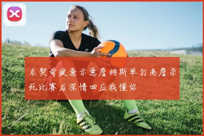 东契奇疲惫示意詹姆斯单打老詹杀死比赛后深情回应我懂你