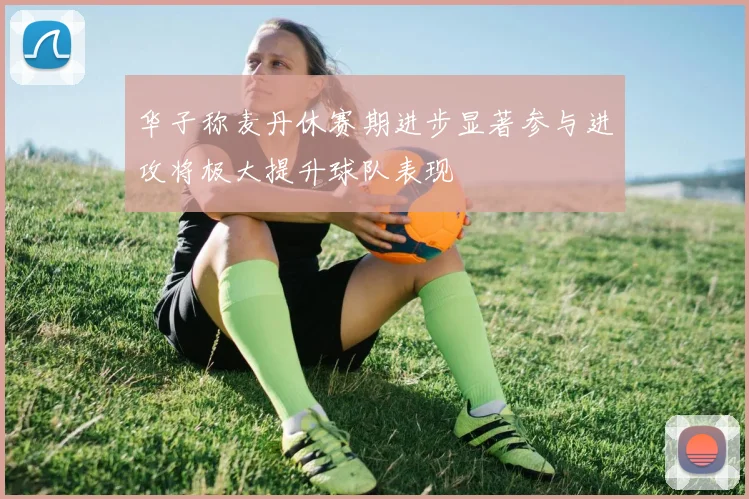 华子称麦丹休赛期进步显著参与进攻将极大提升球队表现