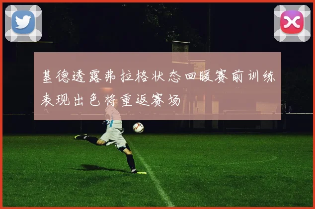 基德透露弗拉格状态回暖赛前训练表现出色将重返赛场