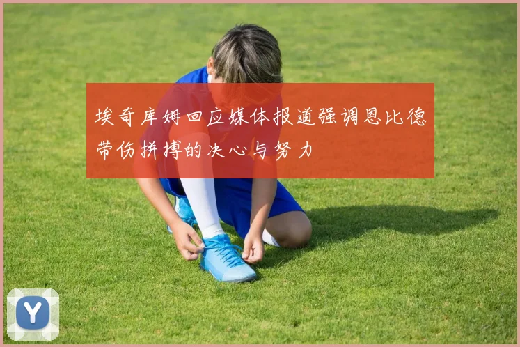 埃奇库姆回应媒体报道强调恩比德带伤拼搏的决心与努力