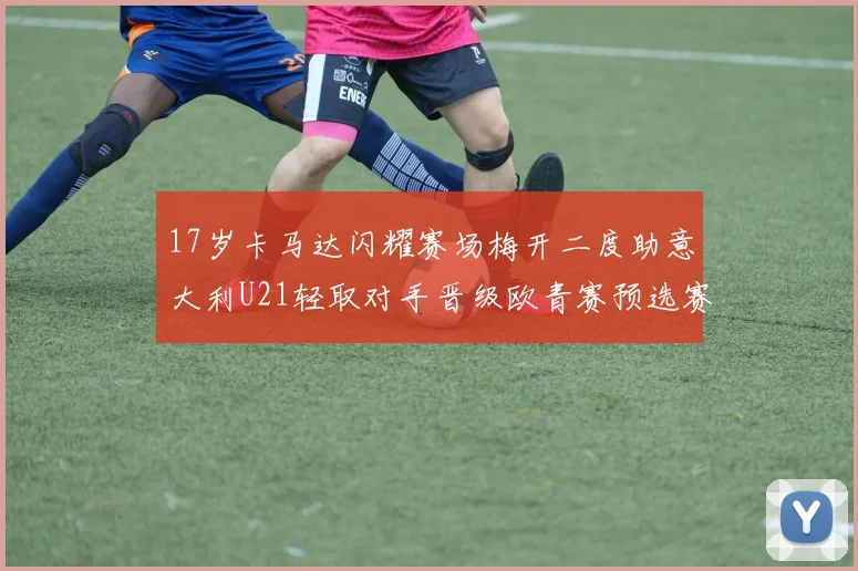 17岁卡马达闪耀赛场梅开二度助意大利U21轻取对手晋级欧青赛预选赛