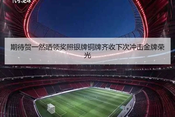 期待贺一然晒领奖照银牌铜牌齐收下次冲击金牌荣光（huobosports）